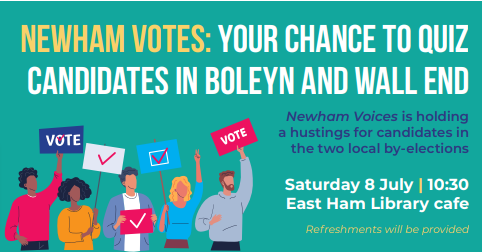 Newham Vote: Your chance to quiz. candidates in Boleyn and Wall End. Newham Voices is holding a hustings for candidates in the two local by-elections Saturday 8 July | 10:30 East Ham Library cafe. Refreshments will be provided