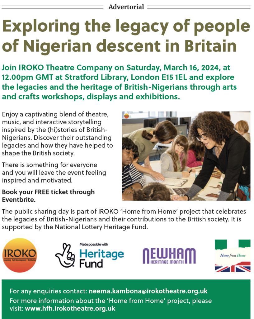 Advertorial

Exploring the legacy of people of Nigerian descent in Britain

Join IROKO Theatre Company on Saturday, March 16, 2024, at 12.00pm GMT at Stratford Library, London E15 1EL and explore the legacies and the heritage of British-Nigerians through arts and crafts workshops, displays and exhibitions.

Enjoy a captivating blend of theatre, music, and interactive storytelling inspired by the (hi)stories of British- Nigerians. Discover their outstanding legacies and how they have helped to shape the British society.

There is something for everyone and you will leave the event feeling inspired and motivated.

Book your FREE ticket through Eventbrite.

The public sharing day is part of IROKO 'Home from Home' project that celebrates the legacies of British-Nigerians and their contributions to the British society. It is supported by the National Lottery Heritage Fund.

IROKO

Learning Self-development Wellbeing

Made possible with Heritage Fund

NEWHAM HERITAGE

Home from Home

For any enquiries contact: neema.kambona@irokotheatre.org.uk

For more information about the 'Home from Home' project, please

visit: www.hfh.irokotheatre.org.uk
